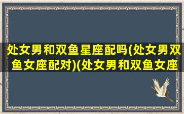 处女男和双鱼星座配吗(处女男双鱼女座配对)(处女男和双鱼女座合适吗相爱相杀)