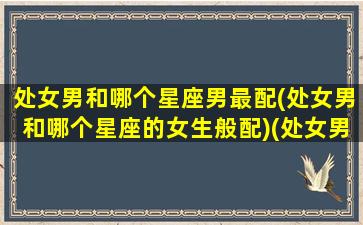 处女男和哪个星座男最配(处女男和哪个星座的女生般配)(处女男与哪个星座最配)