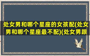 处女男和哪个星座的女孩配(处女男和哪个星座最不配)(处女男跟哪个星座最配对)