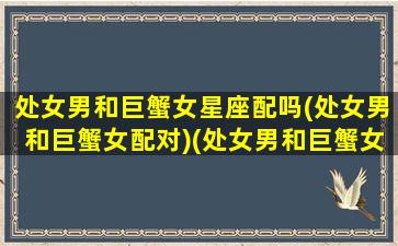 处女男和巨蟹女星座配吗(处女男和巨蟹女配对)(处女男和巨蟹女配对指数)