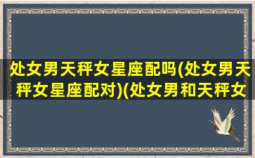 处女男天秤女星座配吗(处女男天秤女星座配对)(处女男和天秤女的婚姻爱情)