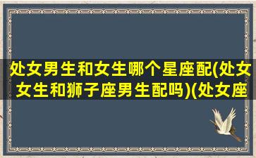 处女男生和女生哪个星座配(处女女生和狮子座男生配吗)(处女座男生和狮子座男生性格特点)