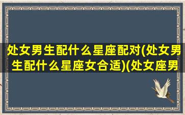 处女男生配什么星座配对(处女男生配什么星座女合适)(处女座男生配什么星座女生好)