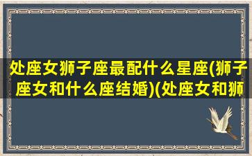 处座女狮子座最配什么星座(狮子座女和什么座结婚)(处座女和狮子男的爱情)