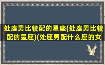 处座男比较配的星座(处座男比较配的星座)(处座男配什么座的女友)