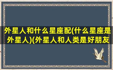 外星人和什么星座配(什么星座是外星人)(外星人和人类是好朋友吗)