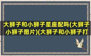 大狮子和小狮子星座配吗(大狮子小狮子图片)(大狮子和小狮子打一生肖)