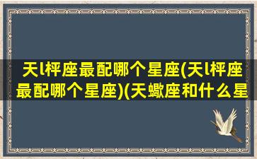 天l枰座最配哪个星座(天l枰座最配哪个星座)(天蠍座和什么星座最配)