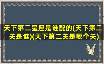 天下第二星座是谁配的(天下第二关是谁)(天下第二关是哪个关)