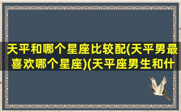 天平和哪个星座比较配(天平男最喜欢哪个星座)(天平座男生和什么星座女生最配)