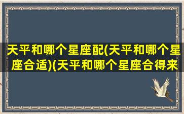 天平和哪个星座配(天平和哪个星座合适)(天平和哪个星座合得来)