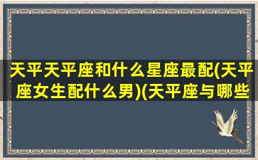 天平天平座和什么星座最配(天平座女生配什么男)(天平座与哪些星座配)