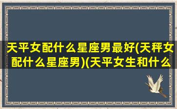 天平女配什么星座男最好(天秤女配什么星座男)(天平女生和什么星座男生最配)