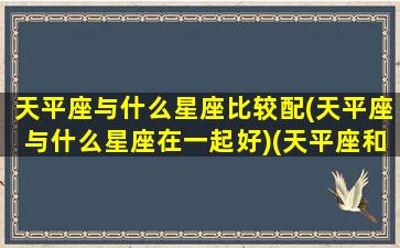 天平座与什么星座比较配(天平座与什么星座在一起好)(天平座和哪个星座关系最不好)