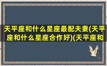 天平座和什么星座最配夫妻(天平座和什么星座合作好)(天平座和哪些星座合得来)