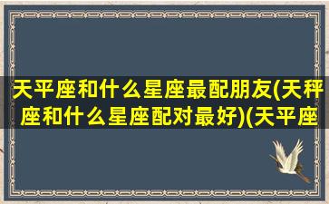 天平座和什么星座最配朋友(天秤座和什么星座配对最好)(天平座和什么星座比较搭配)