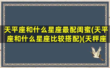 天平座和什么星座最配闺蜜(天平座和什么星座比较搭配)(天秤座和什么星座最好的闺蜜)