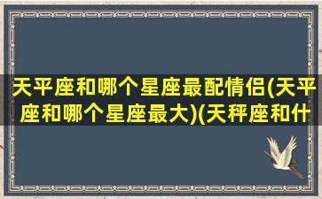 天平座和哪个星座最配情侣(天平座和哪个星座最大)(天秤座和什么星座配婚最好)