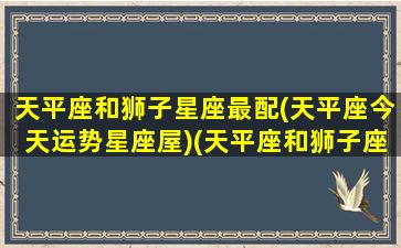 天平座和狮子星座最配(天平座今天运势星座屋)(天平座和狮子座般配吗)