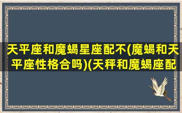 天平座和魔蝎星座配不(魔蝎和天平座性格合吗)(天秤和魔蝎座配对指数)