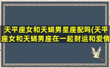 天平座女和天蝎男星座配吗(天平座女和天蝎男座在一起财运和爱情)(天平女与天蝎男谁吃定谁)