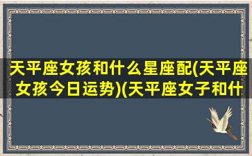 天平座女孩和什么星座配(天平座女孩今日运势)(天平座女子和什么星座合适)