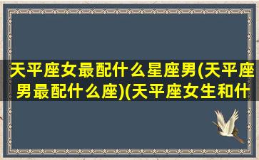 天平座女最配什么星座男(天平座男最配什么座)(天平座女生和什么座男生是最配的)