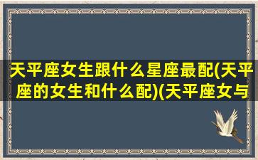 天平座女生跟什么星座最配(天平座的女生和什么配)(天平座女与什么星座比较配)