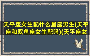 天平座女生配什么星座男生(天平座和双鱼座女生配吗)(天平座女与什么星座比较配)