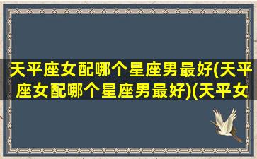 天平座女配哪个星座男最好(天平座女配哪个星座男最好)(天平女最佳配对星座)