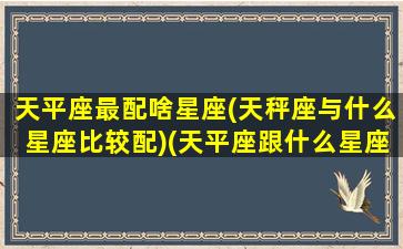 天平座最配啥星座(天秤座与什么星座比较配)(天平座跟什么星座最配对)