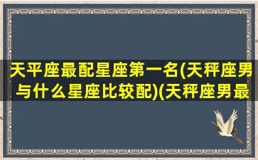 天平座最配星座第一名(天秤座男与什么星座比较配)(天秤座男最佳配对星座配对)