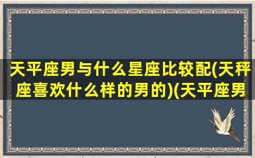 天平座男与什么星座比较配(天秤座喜欢什么样的男的)(天平座男和什么星座女般配)