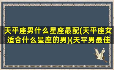 天平座男什么星座最配(天平座女适合什么星座的男)(天平男最佳配对是什么星座)