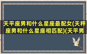 天平座男和什么星座最配女(天秤座男和什么星座相匹配)(天平男跟什么星座比较搭)