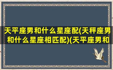 天平座男和什么星座配(天秤座男和什么星座相匹配)(天平座男和什么星座女般配)