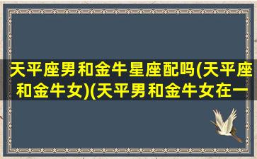 天平座男和金牛星座配吗(天平座和金牛女)(天平男和金牛女在一起会怎么样)