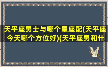 天平座男士与哪个星座配(天平座今天哪个方位好)(天平座男和什么星座最配1001天平座和什么星座最配)