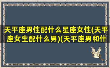 天平座男性配什么星座女性(天平座女生配什么男)(天平座男和什么星座女般配)