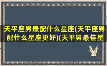 天平座男最配什么星座(天平座男配什么星座更好)(天平男最佳星座搭配)