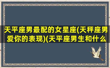 天平座男最配的女星座(天秤座男爱你的表现)(天平座男生和什么星座女生最配)