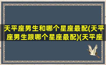 天平座男生和哪个星座最配(天平座男生跟哪个星座最配)(天平座男生和什么星座女生最配)