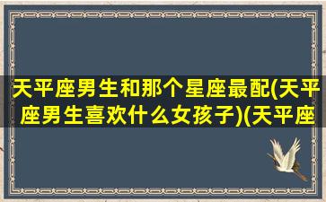 天平座男生和那个星座最配(天平座男生喜欢什么女孩子)(天平座的男生适合哪个星座女生)