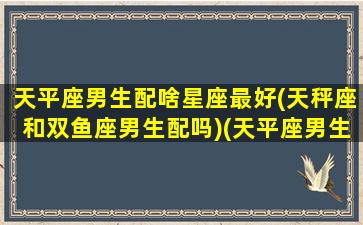 天平座男生配啥星座最好(天秤座和双鱼座男生配吗)(天平座男生和什么星座女生配)