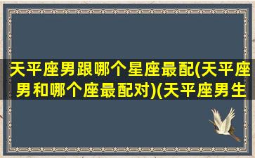 天平座男跟哪个星座最配(天平座男和哪个座最配对)(天平座男生和什么座女生)