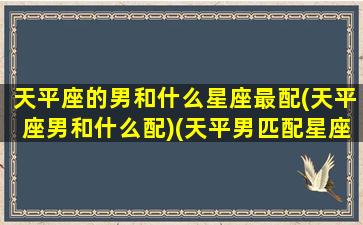 天平座的男和什么星座最配(天平座男和什么配)(天平男匹配星座配对)