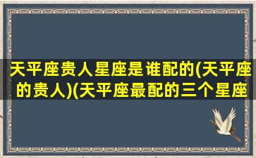 天平座贵人星座是谁配的(天平座的贵人)(天平座最配的三个星座)