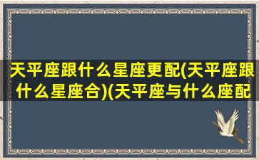 天平座跟什么星座更配(天平座跟什么星座合)(天平座与什么座配)