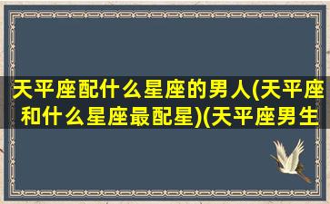 天平座配什么星座的男人(天平座和什么星座最配星)(天平座男生和什么星座女生最配)