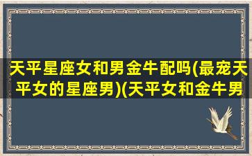 天平星座女和男金牛配吗(最宠天平女的星座男)(天平女和金牛男相配吗)